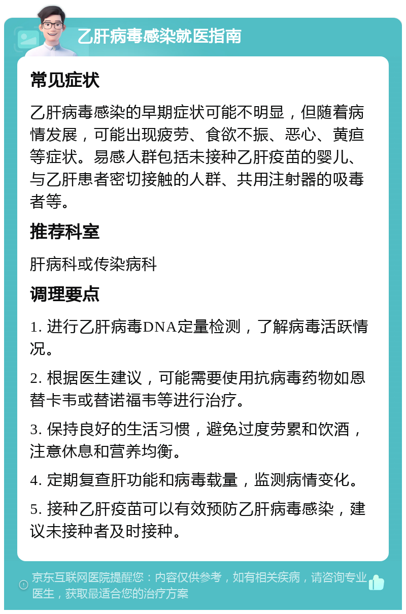 乙肝病毒感染就医指南 常见症状 乙肝病毒感染的早期症状可能不明显，但随着病情发展，可能出现疲劳、食欲不振、恶心、黄疸等症状。易感人群包括未接种乙肝疫苗的婴儿、与乙肝患者密切接触的人群、共用注射器的吸毒者等。 推荐科室 肝病科或传染病科 调理要点 1. 进行乙肝病毒DNA定量检测，了解病毒活跃情况。 2. 根据医生建议，可能需要使用抗病毒药物如恩替卡韦或替诺福韦等进行治疗。 3. 保持良好的生活习惯，避免过度劳累和饮酒，注意休息和营养均衡。 4. 定期复查肝功能和病毒载量，监测病情变化。 5. 接种乙肝疫苗可以有效预防乙肝病毒感染，建议未接种者及时接种。