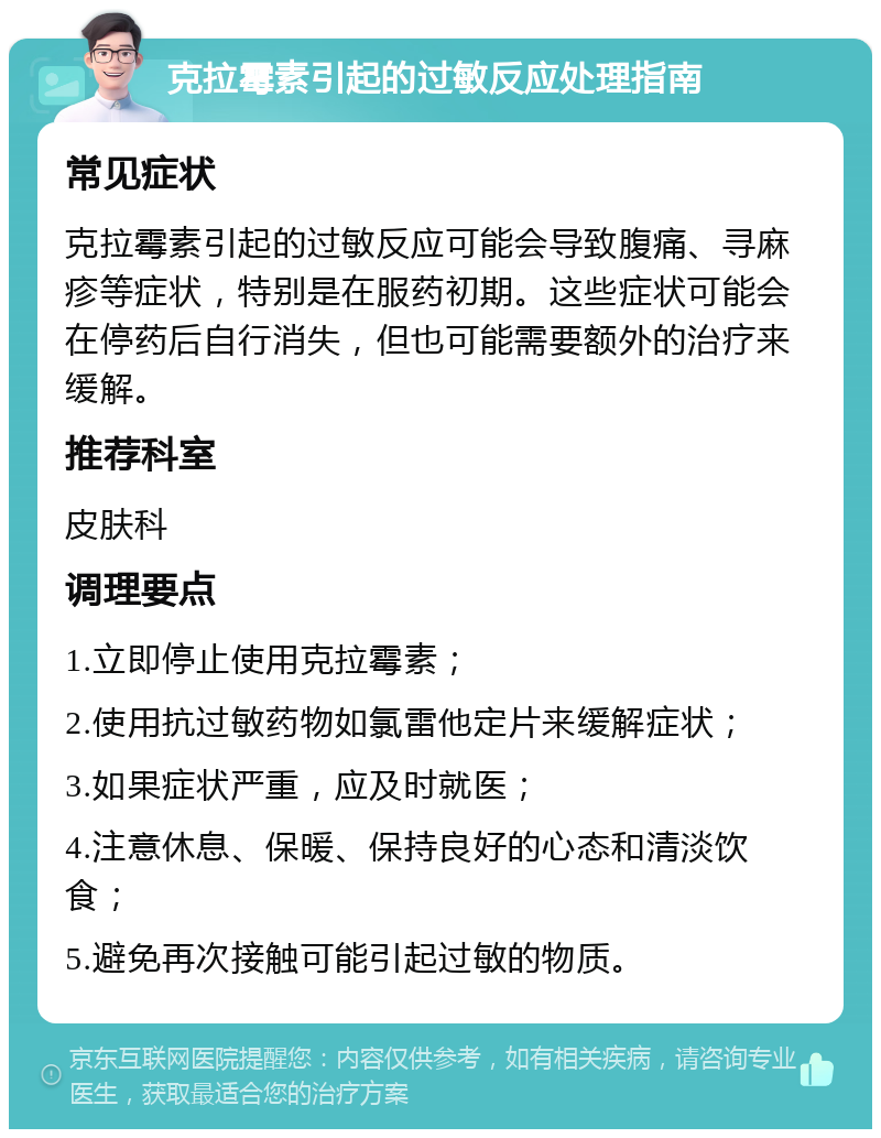 克拉霉素引起的过敏反应处理指南 常见症状 克拉霉素引起的过敏反应可能会导致腹痛、寻麻疹等症状，特别是在服药初期。这些症状可能会在停药后自行消失，但也可能需要额外的治疗来缓解。 推荐科室 皮肤科 调理要点 1.立即停止使用克拉霉素； 2.使用抗过敏药物如氯雷他定片来缓解症状； 3.如果症状严重，应及时就医； 4.注意休息、保暖、保持良好的心态和清淡饮食； 5.避免再次接触可能引起过敏的物质。