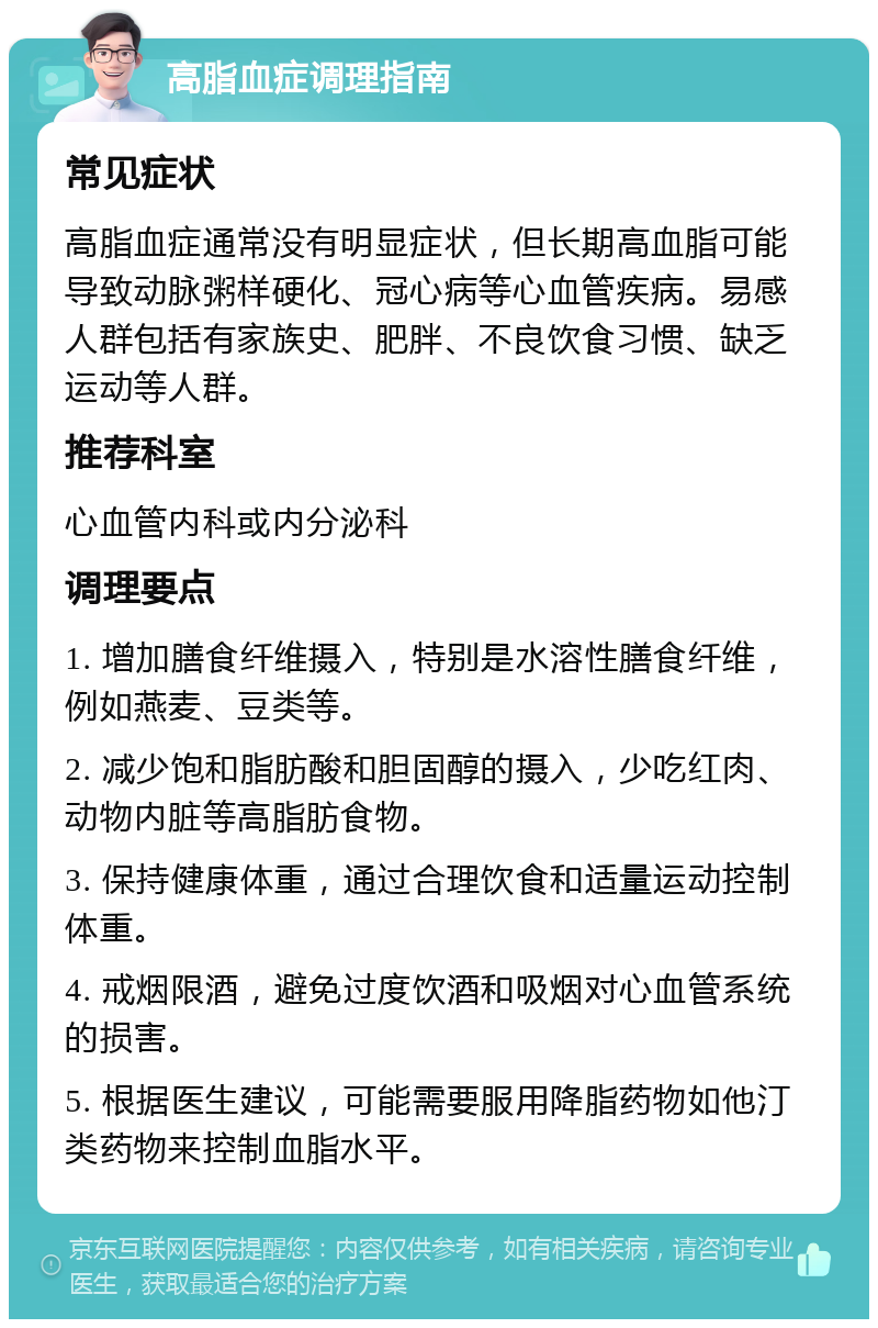 高脂血症调理指南 常见症状 高脂血症通常没有明显症状，但长期高血脂可能导致动脉粥样硬化、冠心病等心血管疾病。易感人群包括有家族史、肥胖、不良饮食习惯、缺乏运动等人群。 推荐科室 心血管内科或内分泌科 调理要点 1. 增加膳食纤维摄入，特别是水溶性膳食纤维，例如燕麦、豆类等。 2. 减少饱和脂肪酸和胆固醇的摄入，少吃红肉、动物内脏等高脂肪食物。 3. 保持健康体重，通过合理饮食和适量运动控制体重。 4. 戒烟限酒，避免过度饮酒和吸烟对心血管系统的损害。 5. 根据医生建议，可能需要服用降脂药物如他汀类药物来控制血脂水平。