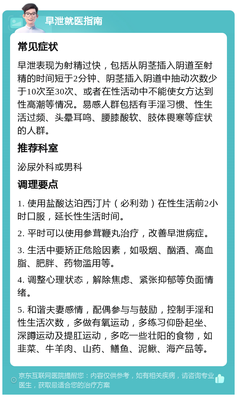 早泄就医指南 常见症状 早泄表现为射精过快，包括从阴茎插入阴道至射精的时间短于2分钟、阴茎插入阴道中抽动次数少于10次至30次、或者在性活动中不能使女方达到性高潮等情况。易感人群包括有手淫习惯、性生活过频、头晕耳鸣、腰膝酸软、肢体畏寒等症状的人群。 推荐科室 泌尿外科或男科 调理要点 1. 使用盐酸达泊西汀片（必利劲）在性生活前2小时口服，延长性生活时间。 2. 平时可以使用参茸鞭丸治疗，改善早泄病症。 3. 生活中要矫正危险因素，如吸烟、酗酒、高血脂、肥胖、药物滥用等。 4. 调整心理状态，解除焦虑、紧张抑郁等负面情绪。 5. 和谐夫妻感情，配偶参与与鼓励，控制手淫和性生活次数，多做有氧运动，多练习仰卧起坐、深蹲运动及提肛运动，多吃一些壮阳的食物，如韭菜、牛羊肉、山药、鳝鱼、泥鳅、海产品等。