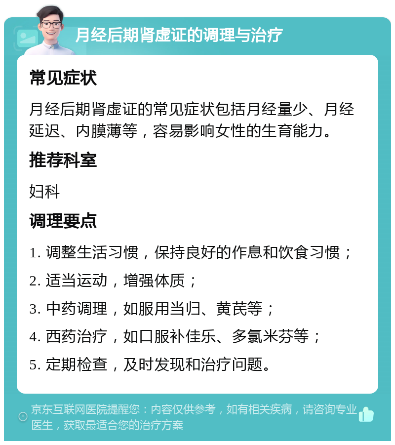 月经后期肾虚证的调理与治疗 常见症状 月经后期肾虚证的常见症状包括月经量少、月经延迟、内膜薄等，容易影响女性的生育能力。 推荐科室 妇科 调理要点 1. 调整生活习惯，保持良好的作息和饮食习惯； 2. 适当运动，增强体质； 3. 中药调理，如服用当归、黄芪等； 4. 西药治疗，如口服补佳乐、多氯米芬等； 5. 定期检查，及时发现和治疗问题。