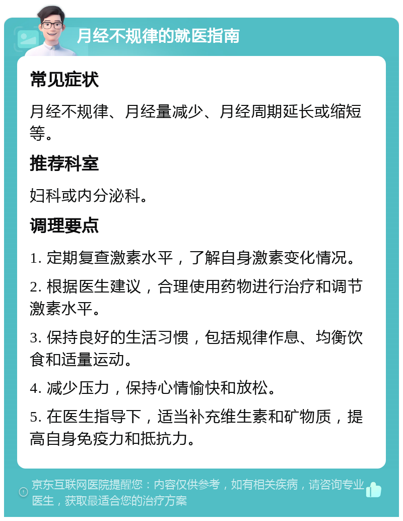 月经不规律的就医指南 常见症状 月经不规律、月经量减少、月经周期延长或缩短等。 推荐科室 妇科或内分泌科。 调理要点 1. 定期复查激素水平，了解自身激素变化情况。 2. 根据医生建议，合理使用药物进行治疗和调节激素水平。 3. 保持良好的生活习惯，包括规律作息、均衡饮食和适量运动。 4. 减少压力，保持心情愉快和放松。 5. 在医生指导下，适当补充维生素和矿物质，提高自身免疫力和抵抗力。