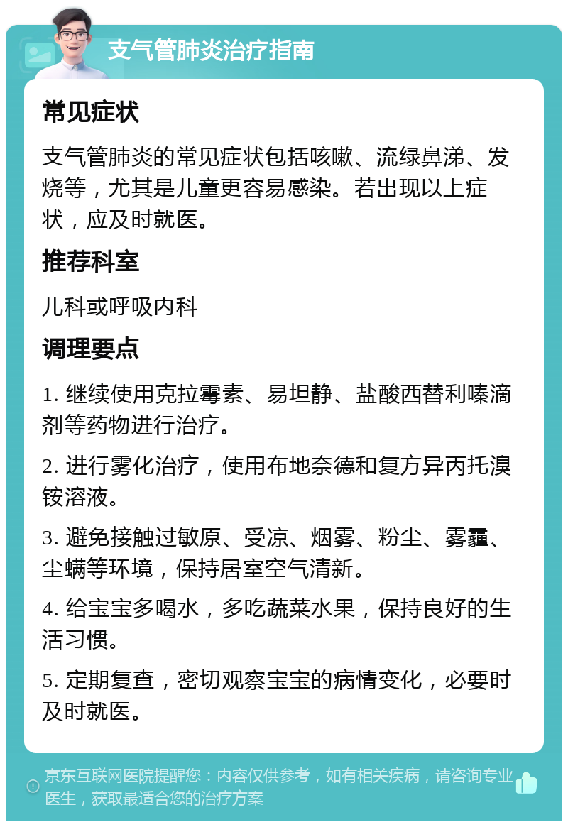 支气管肺炎治疗指南 常见症状 支气管肺炎的常见症状包括咳嗽、流绿鼻涕、发烧等，尤其是儿童更容易感染。若出现以上症状，应及时就医。 推荐科室 儿科或呼吸内科 调理要点 1. 继续使用克拉霉素、易坦静、盐酸西替利嗪滴剂等药物进行治疗。 2. 进行雾化治疗，使用布地奈德和复方异丙托溴铵溶液。 3. 避免接触过敏原、受凉、烟雾、粉尘、雾霾、尘螨等环境，保持居室空气清新。 4. 给宝宝多喝水，多吃蔬菜水果，保持良好的生活习惯。 5. 定期复查，密切观察宝宝的病情变化，必要时及时就医。