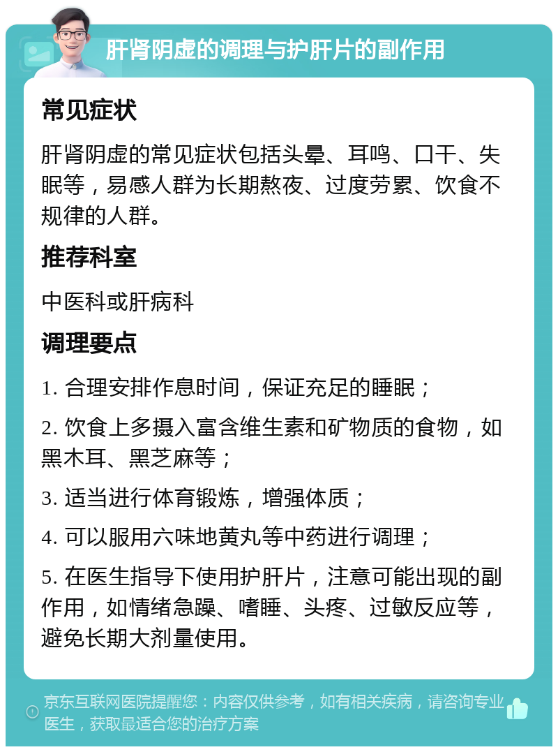 肝肾阴虚的调理与护肝片的副作用 常见症状 肝肾阴虚的常见症状包括头晕、耳鸣、口干、失眠等，易感人群为长期熬夜、过度劳累、饮食不规律的人群。 推荐科室 中医科或肝病科 调理要点 1. 合理安排作息时间，保证充足的睡眠； 2. 饮食上多摄入富含维生素和矿物质的食物，如黑木耳、黑芝麻等； 3. 适当进行体育锻炼，增强体质； 4. 可以服用六味地黄丸等中药进行调理； 5. 在医生指导下使用护肝片，注意可能出现的副作用，如情绪急躁、嗜睡、头疼、过敏反应等，避免长期大剂量使用。