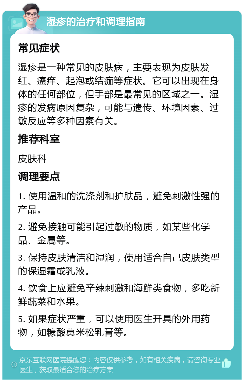 湿疹的治疗和调理指南 常见症状 湿疹是一种常见的皮肤病，主要表现为皮肤发红、瘙痒、起泡或结痂等症状。它可以出现在身体的任何部位，但手部是最常见的区域之一。湿疹的发病原因复杂，可能与遗传、环境因素、过敏反应等多种因素有关。 推荐科室 皮肤科 调理要点 1. 使用温和的洗涤剂和护肤品，避免刺激性强的产品。 2. 避免接触可能引起过敏的物质，如某些化学品、金属等。 3. 保持皮肤清洁和湿润，使用适合自己皮肤类型的保湿霜或乳液。 4. 饮食上应避免辛辣刺激和海鲜类食物，多吃新鲜蔬菜和水果。 5. 如果症状严重，可以使用医生开具的外用药物，如糠酸莫米松乳膏等。