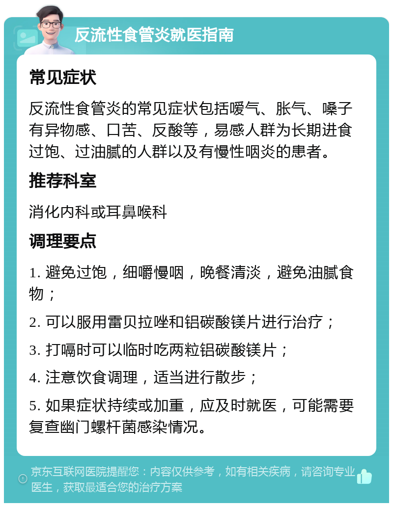 反流性食管炎就医指南 常见症状 反流性食管炎的常见症状包括嗳气、胀气、嗓子有异物感、口苦、反酸等，易感人群为长期进食过饱、过油腻的人群以及有慢性咽炎的患者。 推荐科室 消化内科或耳鼻喉科 调理要点 1. 避免过饱，细嚼慢咽，晚餐清淡，避免油腻食物； 2. 可以服用雷贝拉唑和铝碳酸镁片进行治疗； 3. 打嗝时可以临时吃两粒铝碳酸镁片； 4. 注意饮食调理，适当进行散步； 5. 如果症状持续或加重，应及时就医，可能需要复查幽门螺杆菌感染情况。