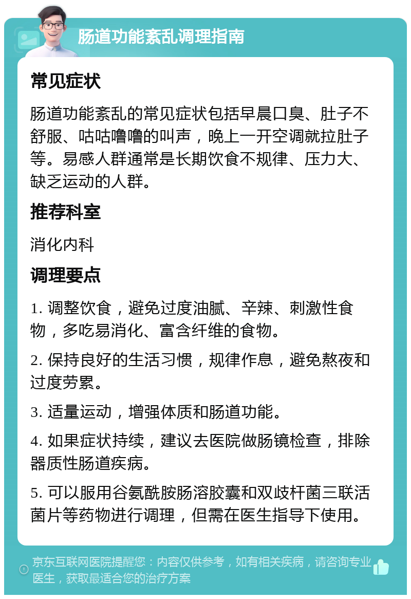 肠道功能紊乱调理指南 常见症状 肠道功能紊乱的常见症状包括早晨口臭、肚子不舒服、咕咕噜噜的叫声，晚上一开空调就拉肚子等。易感人群通常是长期饮食不规律、压力大、缺乏运动的人群。 推荐科室 消化内科 调理要点 1. 调整饮食，避免过度油腻、辛辣、刺激性食物，多吃易消化、富含纤维的食物。 2. 保持良好的生活习惯，规律作息，避免熬夜和过度劳累。 3. 适量运动，增强体质和肠道功能。 4. 如果症状持续，建议去医院做肠镜检查，排除器质性肠道疾病。 5. 可以服用谷氨酰胺肠溶胶囊和双歧杆菌三联活菌片等药物进行调理，但需在医生指导下使用。