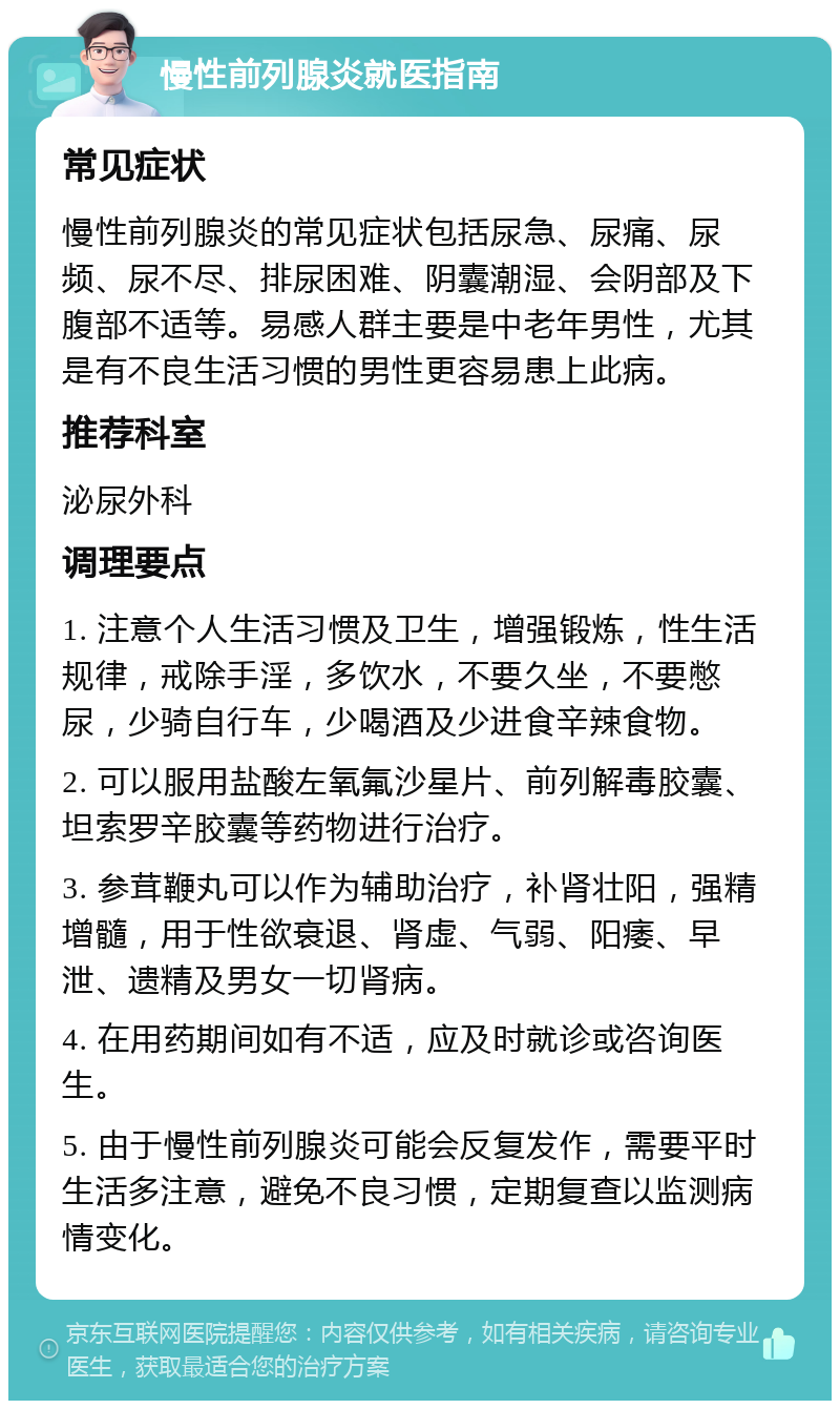 慢性前列腺炎就医指南 常见症状 慢性前列腺炎的常见症状包括尿急、尿痛、尿频、尿不尽、排尿困难、阴囊潮湿、会阴部及下腹部不适等。易感人群主要是中老年男性，尤其是有不良生活习惯的男性更容易患上此病。 推荐科室 泌尿外科 调理要点 1. 注意个人生活习惯及卫生，增强锻炼，性生活规律，戒除手淫，多饮水，不要久坐，不要憋尿，少骑自行车，少喝酒及少进食辛辣食物。 2. 可以服用盐酸左氧氟沙星片、前列解毒胶囊、坦索罗辛胶囊等药物进行治疗。 3. 参茸鞭丸可以作为辅助治疗，补肾壮阳，强精增髓，用于性欲衰退、肾虚、气弱、阳痿、早泄、遗精及男女一切肾病。 4. 在用药期间如有不适，应及时就诊或咨询医生。 5. 由于慢性前列腺炎可能会反复发作，需要平时生活多注意，避免不良习惯，定期复查以监测病情变化。