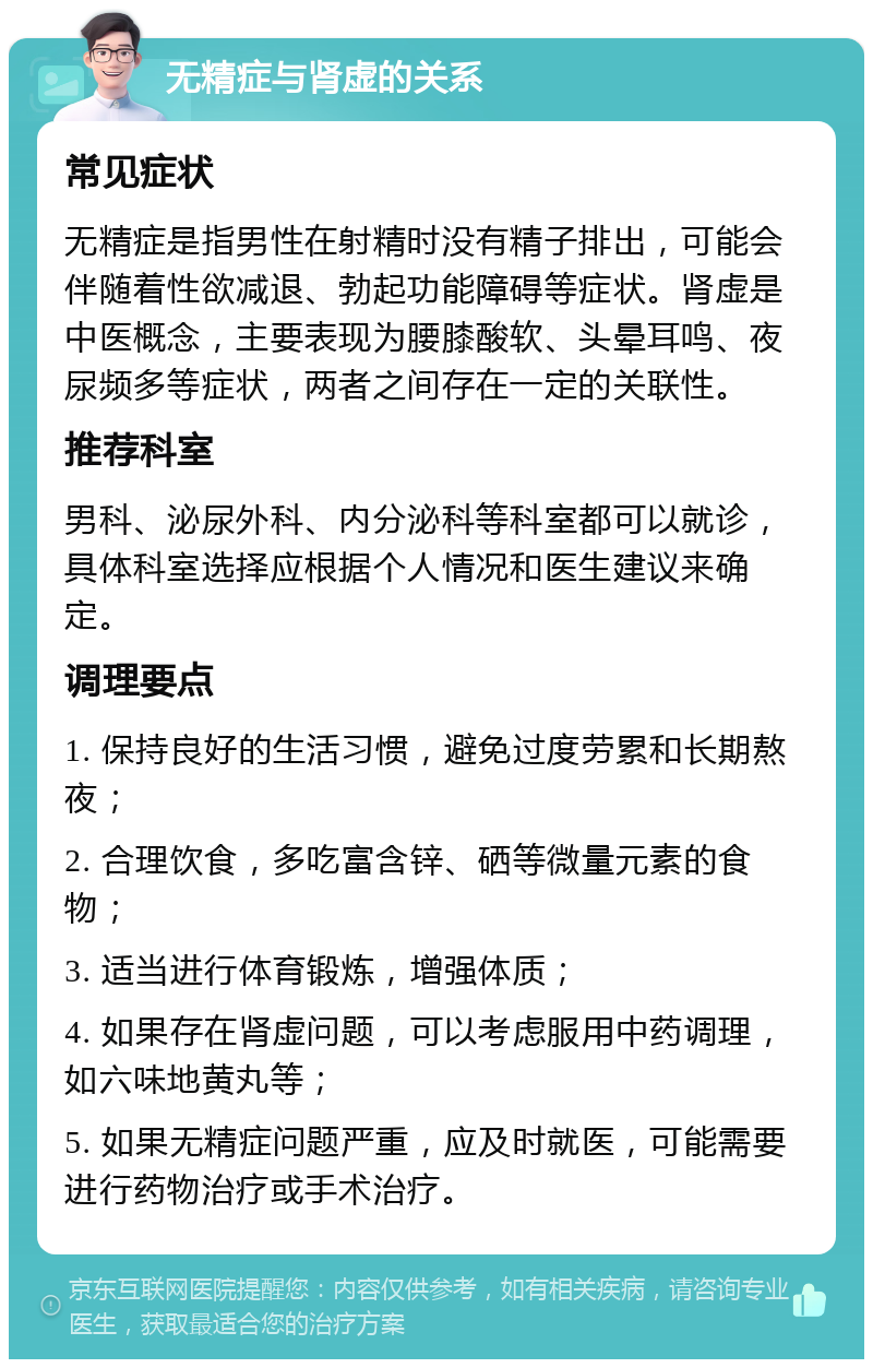 无精症与肾虚的关系 常见症状 无精症是指男性在射精时没有精子排出，可能会伴随着性欲减退、勃起功能障碍等症状。肾虚是中医概念，主要表现为腰膝酸软、头晕耳鸣、夜尿频多等症状，两者之间存在一定的关联性。 推荐科室 男科、泌尿外科、内分泌科等科室都可以就诊，具体科室选择应根据个人情况和医生建议来确定。 调理要点 1. 保持良好的生活习惯，避免过度劳累和长期熬夜； 2. 合理饮食，多吃富含锌、硒等微量元素的食物； 3. 适当进行体育锻炼，增强体质； 4. 如果存在肾虚问题，可以考虑服用中药调理，如六味地黄丸等； 5. 如果无精症问题严重，应及时就医，可能需要进行药物治疗或手术治疗。