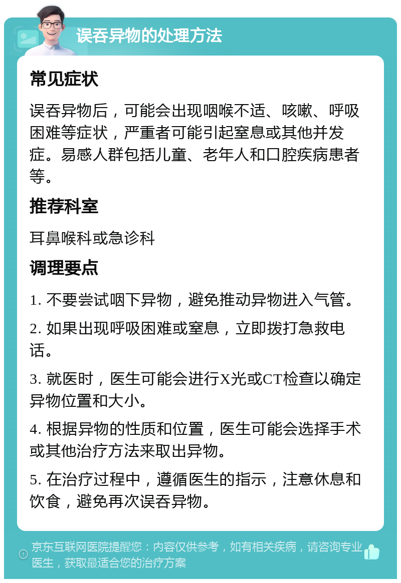 误吞异物的处理方法 常见症状 误吞异物后，可能会出现咽喉不适、咳嗽、呼吸困难等症状，严重者可能引起窒息或其他并发症。易感人群包括儿童、老年人和口腔疾病患者等。 推荐科室 耳鼻喉科或急诊科 调理要点 1. 不要尝试咽下异物，避免推动异物进入气管。 2. 如果出现呼吸困难或窒息，立即拨打急救电话。 3. 就医时，医生可能会进行X光或CT检查以确定异物位置和大小。 4. 根据异物的性质和位置，医生可能会选择手术或其他治疗方法来取出异物。 5. 在治疗过程中，遵循医生的指示，注意休息和饮食，避免再次误吞异物。