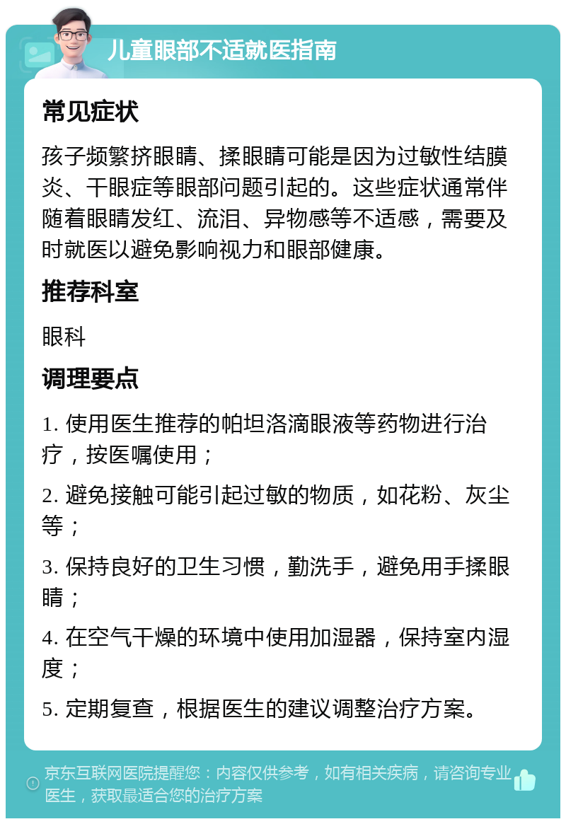 儿童眼部不适就医指南 常见症状 孩子频繁挤眼睛、揉眼睛可能是因为过敏性结膜炎、干眼症等眼部问题引起的。这些症状通常伴随着眼睛发红、流泪、异物感等不适感，需要及时就医以避免影响视力和眼部健康。 推荐科室 眼科 调理要点 1. 使用医生推荐的帕坦洛滴眼液等药物进行治疗，按医嘱使用； 2. 避免接触可能引起过敏的物质，如花粉、灰尘等； 3. 保持良好的卫生习惯，勤洗手，避免用手揉眼睛； 4. 在空气干燥的环境中使用加湿器，保持室内湿度； 5. 定期复查，根据医生的建议调整治疗方案。