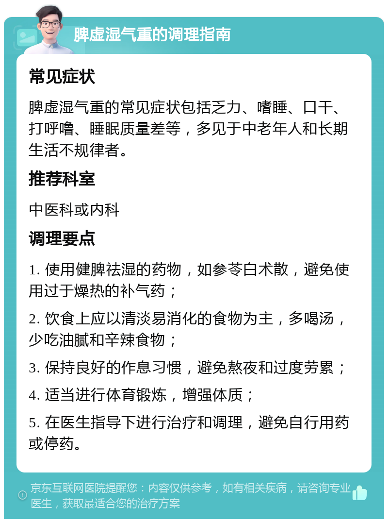 脾虚湿气重的调理指南 常见症状 脾虚湿气重的常见症状包括乏力、嗜睡、口干、打呼噜、睡眠质量差等，多见于中老年人和长期生活不规律者。 推荐科室 中医科或内科 调理要点 1. 使用健脾祛湿的药物，如参苓白术散，避免使用过于燥热的补气药； 2. 饮食上应以清淡易消化的食物为主，多喝汤，少吃油腻和辛辣食物； 3. 保持良好的作息习惯，避免熬夜和过度劳累； 4. 适当进行体育锻炼，增强体质； 5. 在医生指导下进行治疗和调理，避免自行用药或停药。