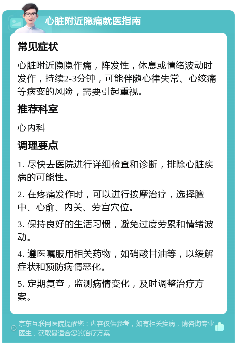 心脏附近隐痛就医指南 常见症状 心脏附近隐隐作痛，阵发性，休息或情绪波动时发作，持续2-3分钟，可能伴随心律失常、心绞痛等病变的风险，需要引起重视。 推荐科室 心内科 调理要点 1. 尽快去医院进行详细检查和诊断，排除心脏疾病的可能性。 2. 在疼痛发作时，可以进行按摩治疗，选择膻中、心俞、内关、劳宫穴位。 3. 保持良好的生活习惯，避免过度劳累和情绪波动。 4. 遵医嘱服用相关药物，如硝酸甘油等，以缓解症状和预防病情恶化。 5. 定期复查，监测病情变化，及时调整治疗方案。