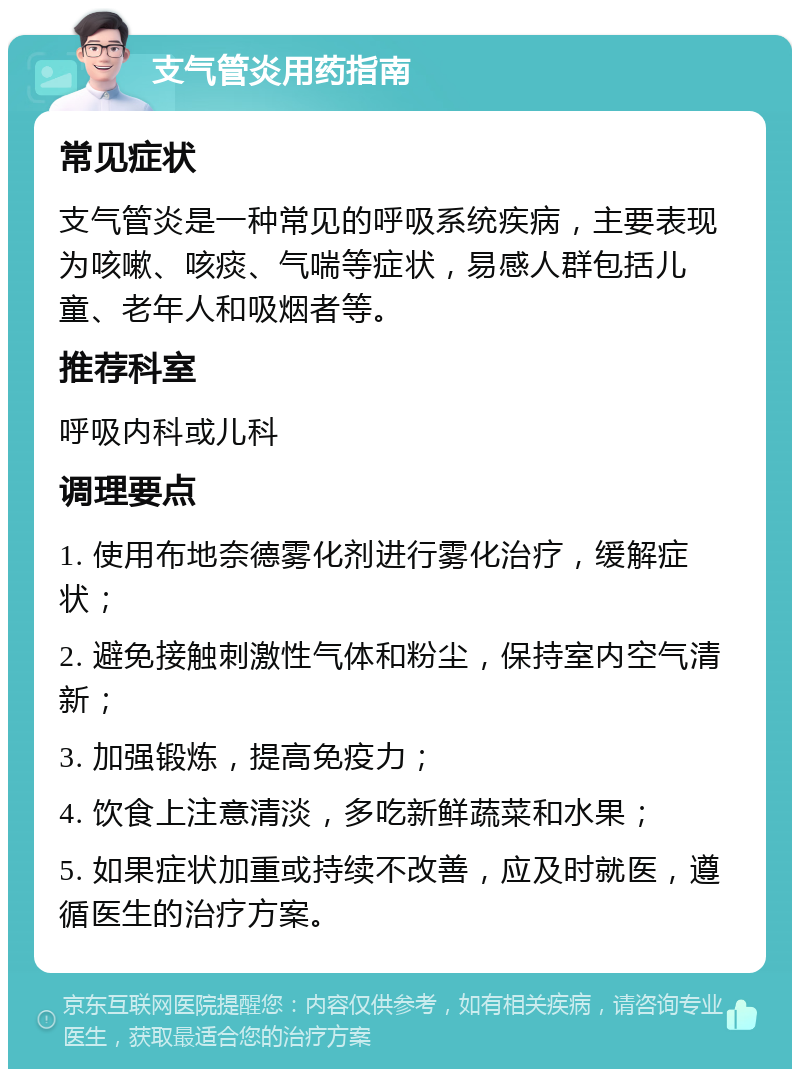 支气管炎用药指南 常见症状 支气管炎是一种常见的呼吸系统疾病，主要表现为咳嗽、咳痰、气喘等症状，易感人群包括儿童、老年人和吸烟者等。 推荐科室 呼吸内科或儿科 调理要点 1. 使用布地奈德雾化剂进行雾化治疗，缓解症状； 2. 避免接触刺激性气体和粉尘，保持室内空气清新； 3. 加强锻炼，提高免疫力； 4. 饮食上注意清淡，多吃新鲜蔬菜和水果； 5. 如果症状加重或持续不改善，应及时就医，遵循医生的治疗方案。