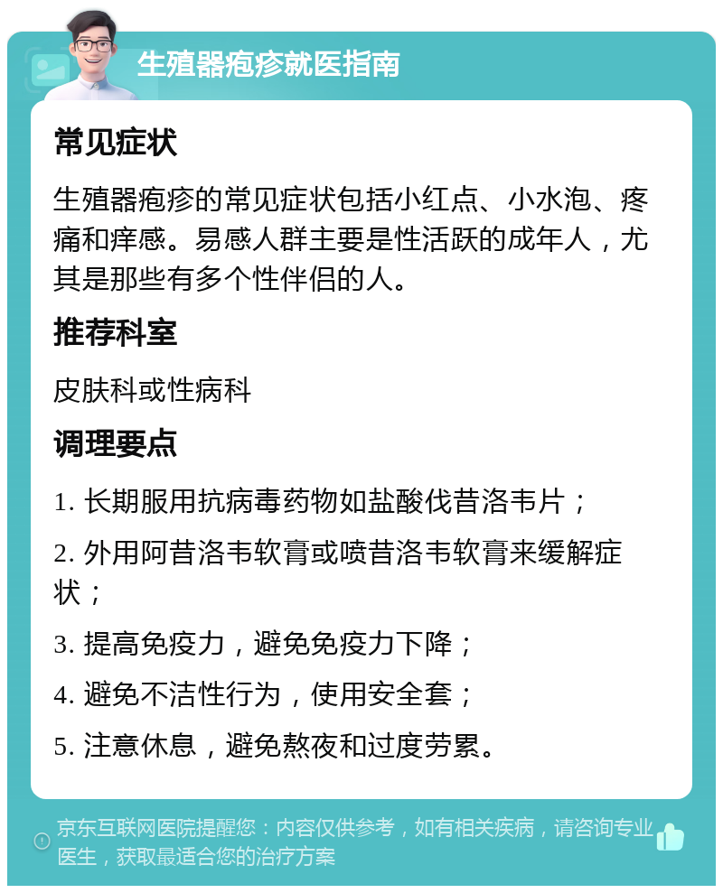 生殖器疱疹就医指南 常见症状 生殖器疱疹的常见症状包括小红点、小水泡、疼痛和痒感。易感人群主要是性活跃的成年人，尤其是那些有多个性伴侣的人。 推荐科室 皮肤科或性病科 调理要点 1. 长期服用抗病毒药物如盐酸伐昔洛韦片； 2. 外用阿昔洛韦软膏或喷昔洛韦软膏来缓解症状； 3. 提高免疫力，避免免疫力下降； 4. 避免不洁性行为，使用安全套； 5. 注意休息，避免熬夜和过度劳累。