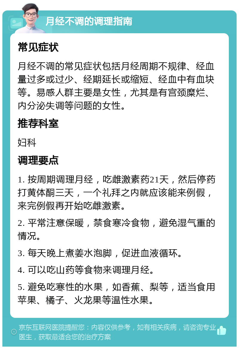 月经不调的调理指南 常见症状 月经不调的常见症状包括月经周期不规律、经血量过多或过少、经期延长或缩短、经血中有血块等。易感人群主要是女性，尤其是有宫颈糜烂、内分泌失调等问题的女性。 推荐科室 妇科 调理要点 1. 按周期调理月经，吃雌激素药21天，然后停药打黄体酮三天，一个礼拜之内就应该能来例假，来完例假再开始吃雌激素。 2. 平常注意保暖，禁食寒冷食物，避免湿气重的情况。 3. 每天晚上煮姜水泡脚，促进血液循环。 4. 可以吃山药等食物来调理月经。 5. 避免吃寒性的水果，如香蕉、梨等，适当食用苹果、橘子、火龙果等温性水果。