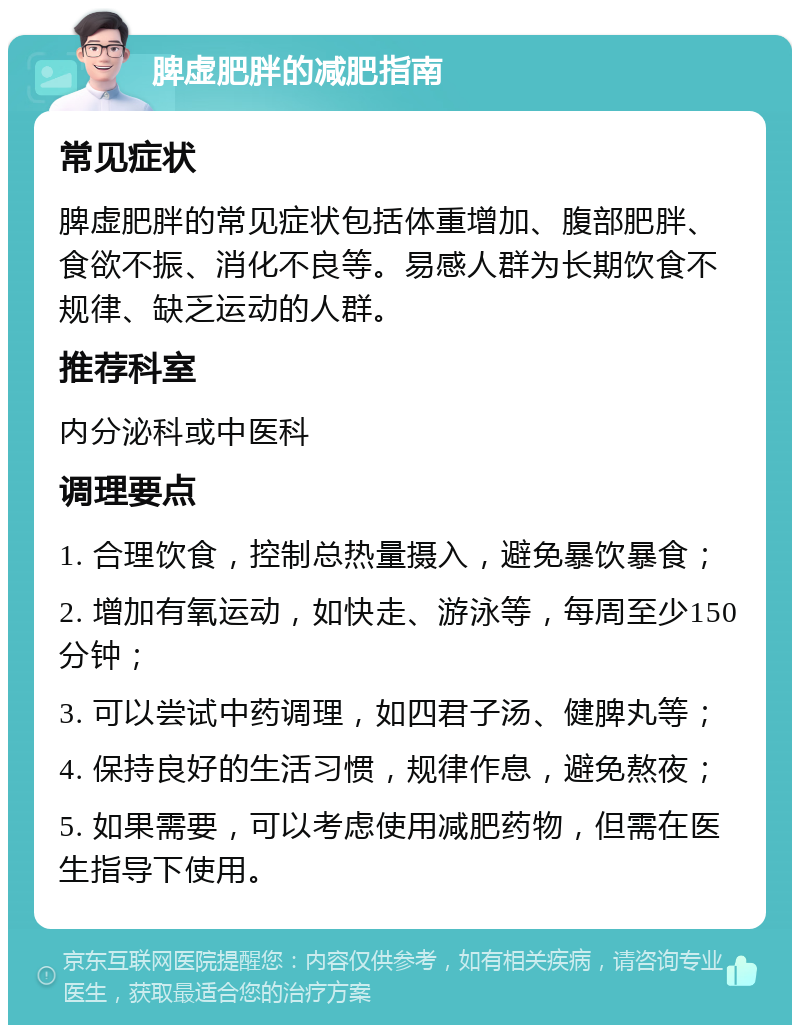 脾虚肥胖的减肥指南 常见症状 脾虚肥胖的常见症状包括体重增加、腹部肥胖、食欲不振、消化不良等。易感人群为长期饮食不规律、缺乏运动的人群。 推荐科室 内分泌科或中医科 调理要点 1. 合理饮食，控制总热量摄入，避免暴饮暴食； 2. 增加有氧运动，如快走、游泳等，每周至少150分钟； 3. 可以尝试中药调理，如四君子汤、健脾丸等； 4. 保持良好的生活习惯，规律作息，避免熬夜； 5. 如果需要，可以考虑使用减肥药物，但需在医生指导下使用。