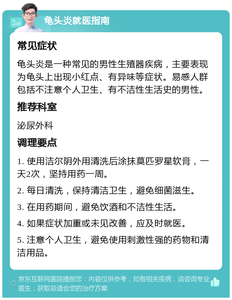 龟头炎就医指南 常见症状 龟头炎是一种常见的男性生殖器疾病，主要表现为龟头上出现小红点、有异味等症状。易感人群包括不注意个人卫生、有不洁性生活史的男性。 推荐科室 泌尿外科 调理要点 1. 使用洁尔阴外用清洗后涂抹莫匹罗星软膏，一天2次，坚持用药一周。 2. 每日清洗，保持清洁卫生，避免细菌滋生。 3. 在用药期间，避免饮酒和不洁性生活。 4. 如果症状加重或未见改善，应及时就医。 5. 注意个人卫生，避免使用刺激性强的药物和清洁用品。