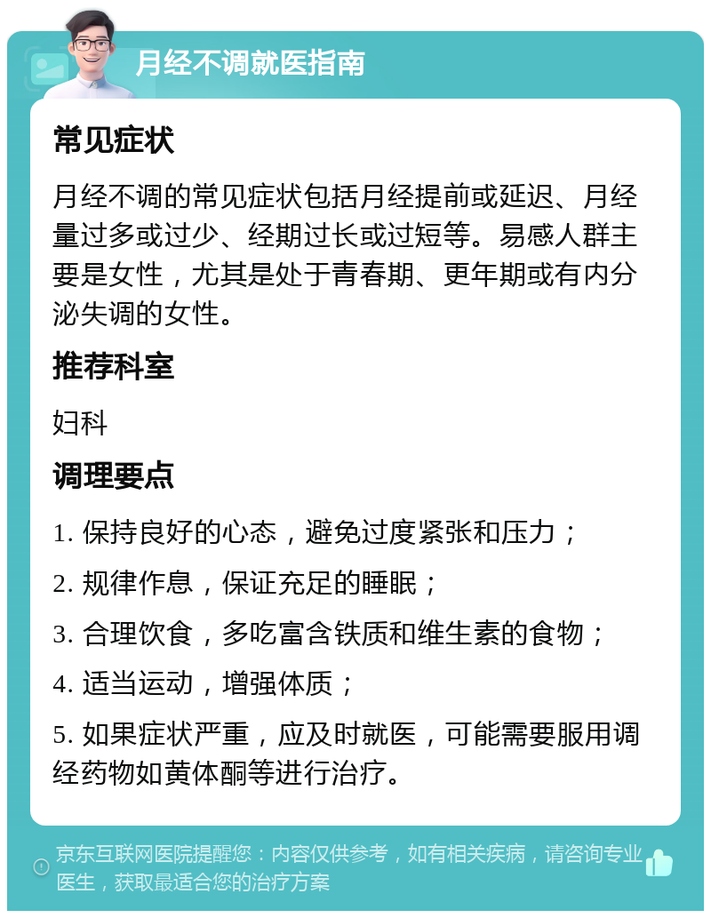 月经不调就医指南 常见症状 月经不调的常见症状包括月经提前或延迟、月经量过多或过少、经期过长或过短等。易感人群主要是女性，尤其是处于青春期、更年期或有内分泌失调的女性。 推荐科室 妇科 调理要点 1. 保持良好的心态，避免过度紧张和压力； 2. 规律作息，保证充足的睡眠； 3. 合理饮食，多吃富含铁质和维生素的食物； 4. 适当运动，增强体质； 5. 如果症状严重，应及时就医，可能需要服用调经药物如黄体酮等进行治疗。