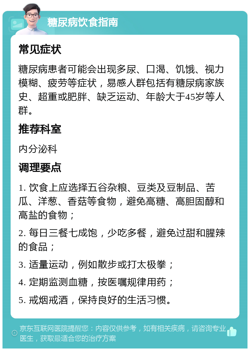 糖尿病饮食指南 常见症状 糖尿病患者可能会出现多尿、口渴、饥饿、视力模糊、疲劳等症状，易感人群包括有糖尿病家族史、超重或肥胖、缺乏运动、年龄大于45岁等人群。 推荐科室 内分泌科 调理要点 1. 饮食上应选择五谷杂粮、豆类及豆制品、苦瓜、洋葱、香菇等食物，避免高糖、高胆固醇和高盐的食物； 2. 每日三餐七成饱，少吃多餐，避免过甜和腥辣的食品； 3. 适量运动，例如散步或打太极拳； 4. 定期监测血糖，按医嘱规律用药； 5. 戒烟戒酒，保持良好的生活习惯。