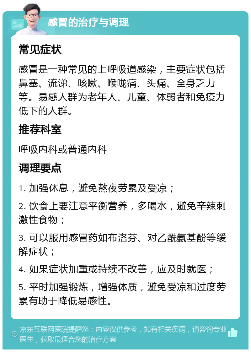 感冒的治疗与调理 常见症状 感冒是一种常见的上呼吸道感染，主要症状包括鼻塞、流涕、咳嗽、喉咙痛、头痛、全身乏力等。易感人群为老年人、儿童、体弱者和免疫力低下的人群。 推荐科室 呼吸内科或普通内科 调理要点 1. 加强休息，避免熬夜劳累及受凉； 2. 饮食上要注意平衡营养，多喝水，避免辛辣刺激性食物； 3. 可以服用感冒药如布洛芬、对乙酰氨基酚等缓解症状； 4. 如果症状加重或持续不改善，应及时就医； 5. 平时加强锻炼，增强体质，避免受凉和过度劳累有助于降低易感性。