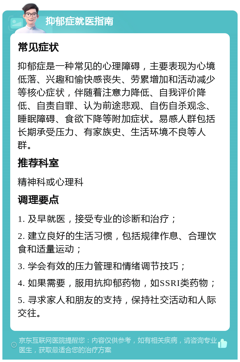 抑郁症就医指南 常见症状 抑郁症是一种常见的心理障碍，主要表现为心境低落、兴趣和愉快感丧失、劳累增加和活动减少等核心症状，伴随着注意力降低、自我评价降低、自责自罪、认为前途悲观、自伤自杀观念、睡眠障碍、食欲下降等附加症状。易感人群包括长期承受压力、有家族史、生活环境不良等人群。 推荐科室 精神科或心理科 调理要点 1. 及早就医，接受专业的诊断和治疗； 2. 建立良好的生活习惯，包括规律作息、合理饮食和适量运动； 3. 学会有效的压力管理和情绪调节技巧； 4. 如果需要，服用抗抑郁药物，如SSRI类药物； 5. 寻求家人和朋友的支持，保持社交活动和人际交往。