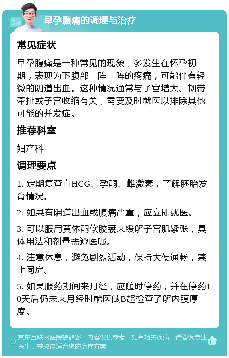 早孕腹痛的调理与治疗 常见症状 早孕腹痛是一种常见的现象，多发生在怀孕初期，表现为下腹部一阵一阵的疼痛，可能伴有轻微的阴道出血。这种情况通常与子宫增大、韧带牵扯或子宫收缩有关，需要及时就医以排除其他可能的并发症。 推荐科室 妇产科 调理要点 1. 定期复查血HCG、孕酮、雌激素，了解胚胎发育情况。 2. 如果有阴道出血或腹痛严重，应立即就医。 3. 可以服用黄体酮软胶囊来缓解子宫肌紧张，具体用法和剂量需遵医嘱。 4. 注意休息，避免剧烈活动，保持大便通畅，禁止同房。 5. 如果服药期间来月经，应随时停药，并在停药10天后仍未来月经时就医做B超检查了解内膜厚度。