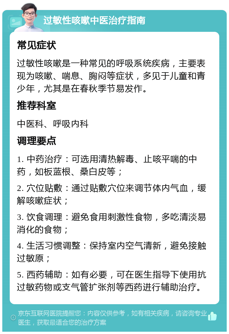 过敏性咳嗽中医治疗指南 常见症状 过敏性咳嗽是一种常见的呼吸系统疾病，主要表现为咳嗽、喘息、胸闷等症状，多见于儿童和青少年，尤其是在春秋季节易发作。 推荐科室 中医科、呼吸内科 调理要点 1. 中药治疗：可选用清热解毒、止咳平喘的中药，如板蓝根、桑白皮等； 2. 穴位贴敷：通过贴敷穴位来调节体内气血，缓解咳嗽症状； 3. 饮食调理：避免食用刺激性食物，多吃清淡易消化的食物； 4. 生活习惯调整：保持室内空气清新，避免接触过敏原； 5. 西药辅助：如有必要，可在医生指导下使用抗过敏药物或支气管扩张剂等西药进行辅助治疗。