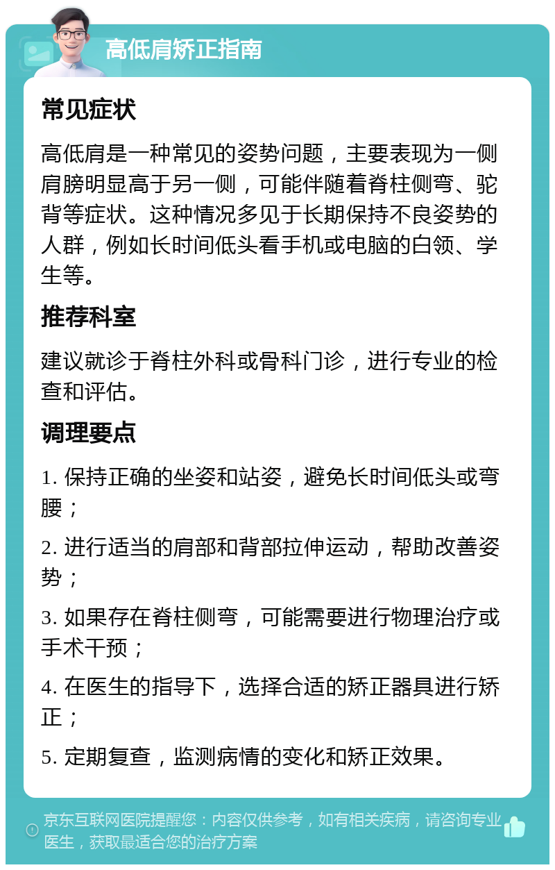 高低肩矫正指南 常见症状 高低肩是一种常见的姿势问题，主要表现为一侧肩膀明显高于另一侧，可能伴随着脊柱侧弯、驼背等症状。这种情况多见于长期保持不良姿势的人群，例如长时间低头看手机或电脑的白领、学生等。 推荐科室 建议就诊于脊柱外科或骨科门诊，进行专业的检查和评估。 调理要点 1. 保持正确的坐姿和站姿，避免长时间低头或弯腰； 2. 进行适当的肩部和背部拉伸运动，帮助改善姿势； 3. 如果存在脊柱侧弯，可能需要进行物理治疗或手术干预； 4. 在医生的指导下，选择合适的矫正器具进行矫正； 5. 定期复查，监测病情的变化和矫正效果。