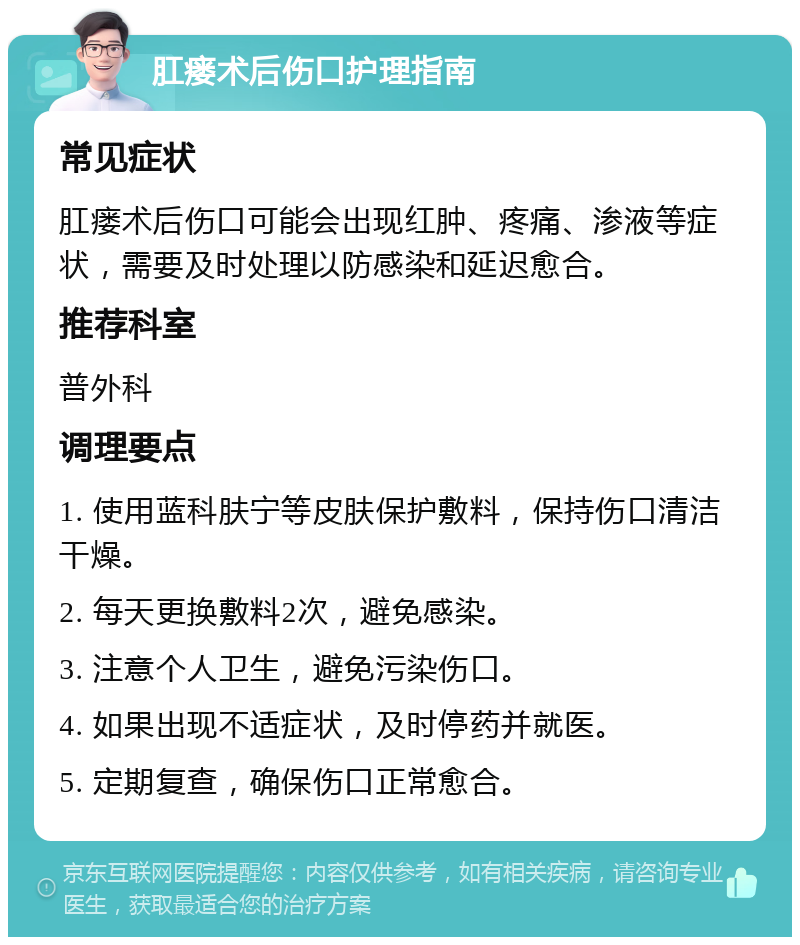 肛瘘术后伤口护理指南 常见症状 肛瘘术后伤口可能会出现红肿、疼痛、渗液等症状，需要及时处理以防感染和延迟愈合。 推荐科室 普外科 调理要点 1. 使用蓝科肤宁等皮肤保护敷料，保持伤口清洁干燥。 2. 每天更换敷料2次，避免感染。 3. 注意个人卫生，避免污染伤口。 4. 如果出现不适症状，及时停药并就医。 5. 定期复查，确保伤口正常愈合。