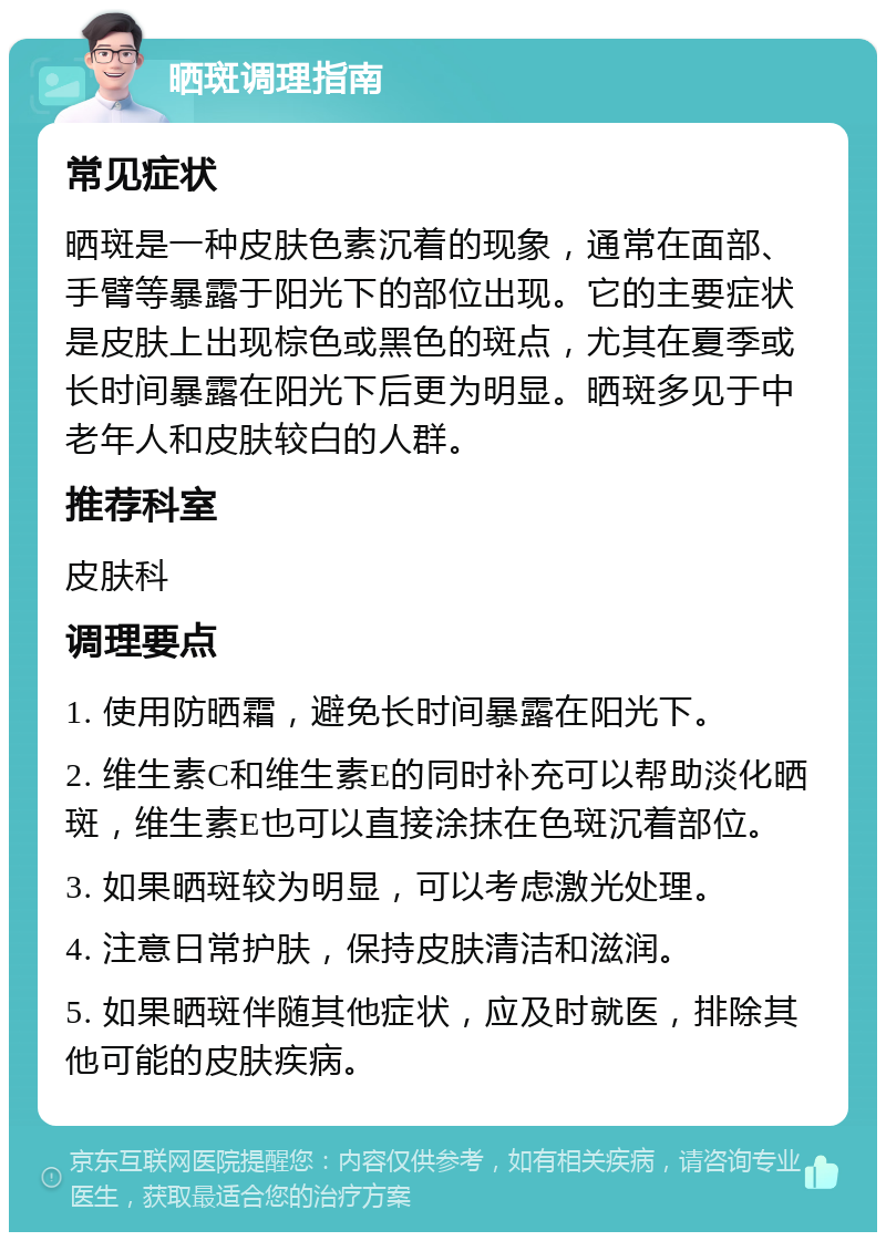 晒斑调理指南 常见症状 晒斑是一种皮肤色素沉着的现象，通常在面部、手臂等暴露于阳光下的部位出现。它的主要症状是皮肤上出现棕色或黑色的斑点，尤其在夏季或长时间暴露在阳光下后更为明显。晒斑多见于中老年人和皮肤较白的人群。 推荐科室 皮肤科 调理要点 1. 使用防晒霜，避免长时间暴露在阳光下。 2. 维生素C和维生素E的同时补充可以帮助淡化晒斑，维生素E也可以直接涂抹在色斑沉着部位。 3. 如果晒斑较为明显，可以考虑激光处理。 4. 注意日常护肤，保持皮肤清洁和滋润。 5. 如果晒斑伴随其他症状，应及时就医，排除其他可能的皮肤疾病。