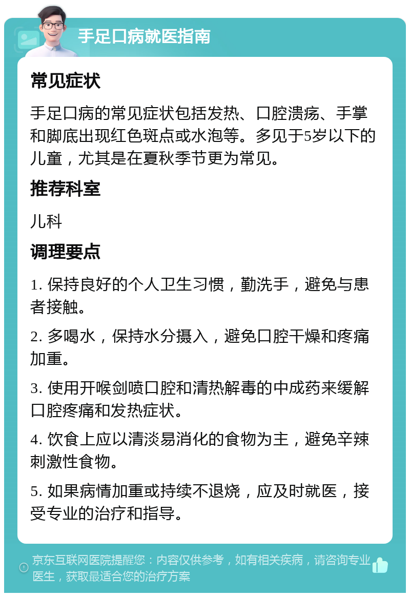 手足口病就医指南 常见症状 手足口病的常见症状包括发热、口腔溃疡、手掌和脚底出现红色斑点或水泡等。多见于5岁以下的儿童，尤其是在夏秋季节更为常见。 推荐科室 儿科 调理要点 1. 保持良好的个人卫生习惯，勤洗手，避免与患者接触。 2. 多喝水，保持水分摄入，避免口腔干燥和疼痛加重。 3. 使用开喉剑喷口腔和清热解毒的中成药来缓解口腔疼痛和发热症状。 4. 饮食上应以清淡易消化的食物为主，避免辛辣刺激性食物。 5. 如果病情加重或持续不退烧，应及时就医，接受专业的治疗和指导。