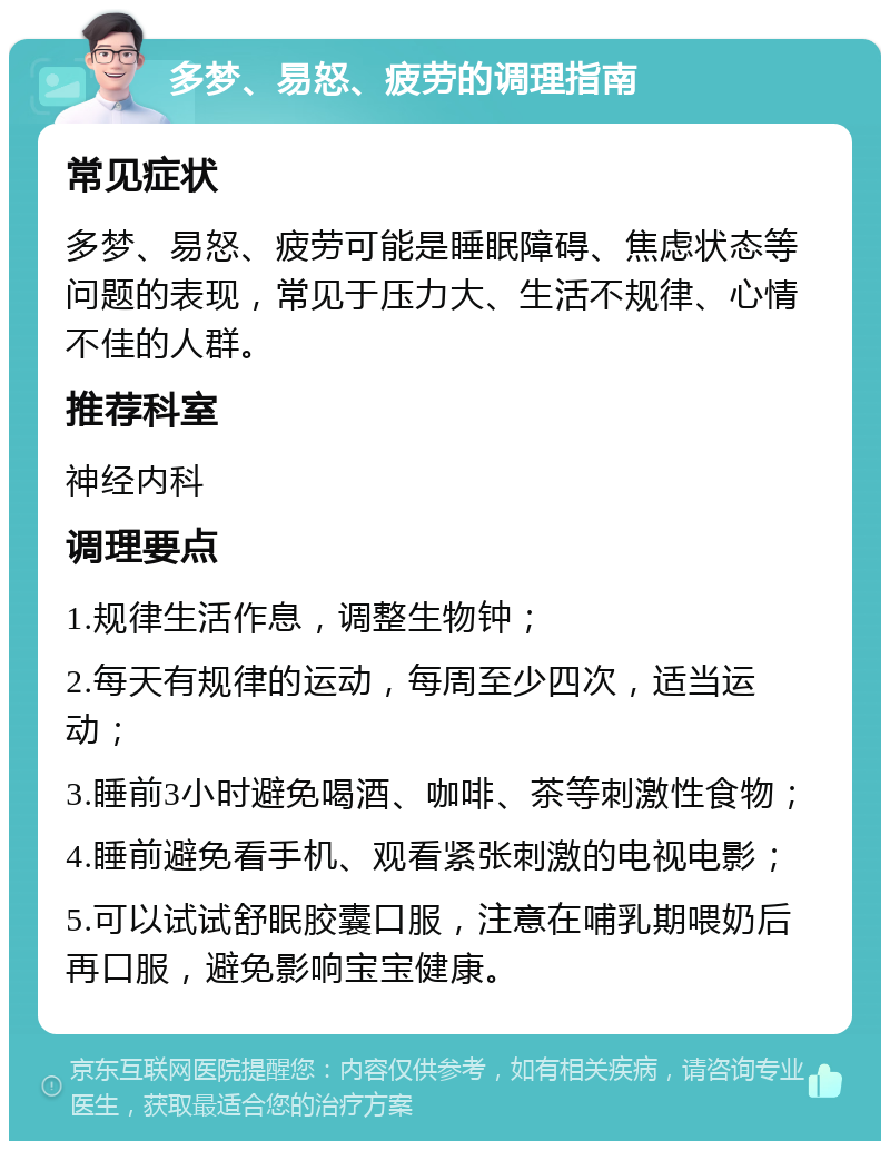 多梦、易怒、疲劳的调理指南 常见症状 多梦、易怒、疲劳可能是睡眠障碍、焦虑状态等问题的表现，常见于压力大、生活不规律、心情不佳的人群。 推荐科室 神经内科 调理要点 1.规律生活作息，调整生物钟； 2.每天有规律的运动，每周至少四次，适当运动； 3.睡前3小时避免喝酒、咖啡、茶等刺激性食物； 4.睡前避免看手机、观看紧张刺激的电视电影； 5.可以试试舒眠胶囊口服，注意在哺乳期喂奶后再口服，避免影响宝宝健康。