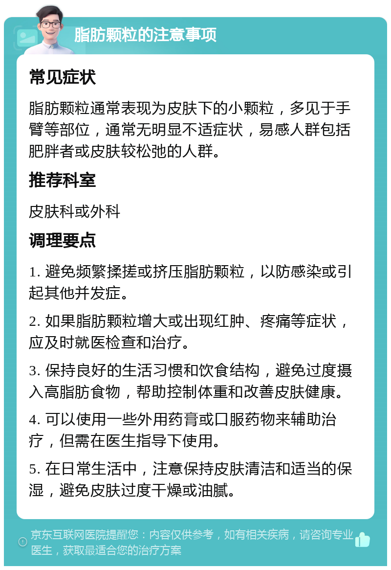 脂肪颗粒的注意事项 常见症状 脂肪颗粒通常表现为皮肤下的小颗粒，多见于手臂等部位，通常无明显不适症状，易感人群包括肥胖者或皮肤较松弛的人群。 推荐科室 皮肤科或外科 调理要点 1. 避免频繁揉搓或挤压脂肪颗粒，以防感染或引起其他并发症。 2. 如果脂肪颗粒增大或出现红肿、疼痛等症状，应及时就医检查和治疗。 3. 保持良好的生活习惯和饮食结构，避免过度摄入高脂肪食物，帮助控制体重和改善皮肤健康。 4. 可以使用一些外用药膏或口服药物来辅助治疗，但需在医生指导下使用。 5. 在日常生活中，注意保持皮肤清洁和适当的保湿，避免皮肤过度干燥或油腻。