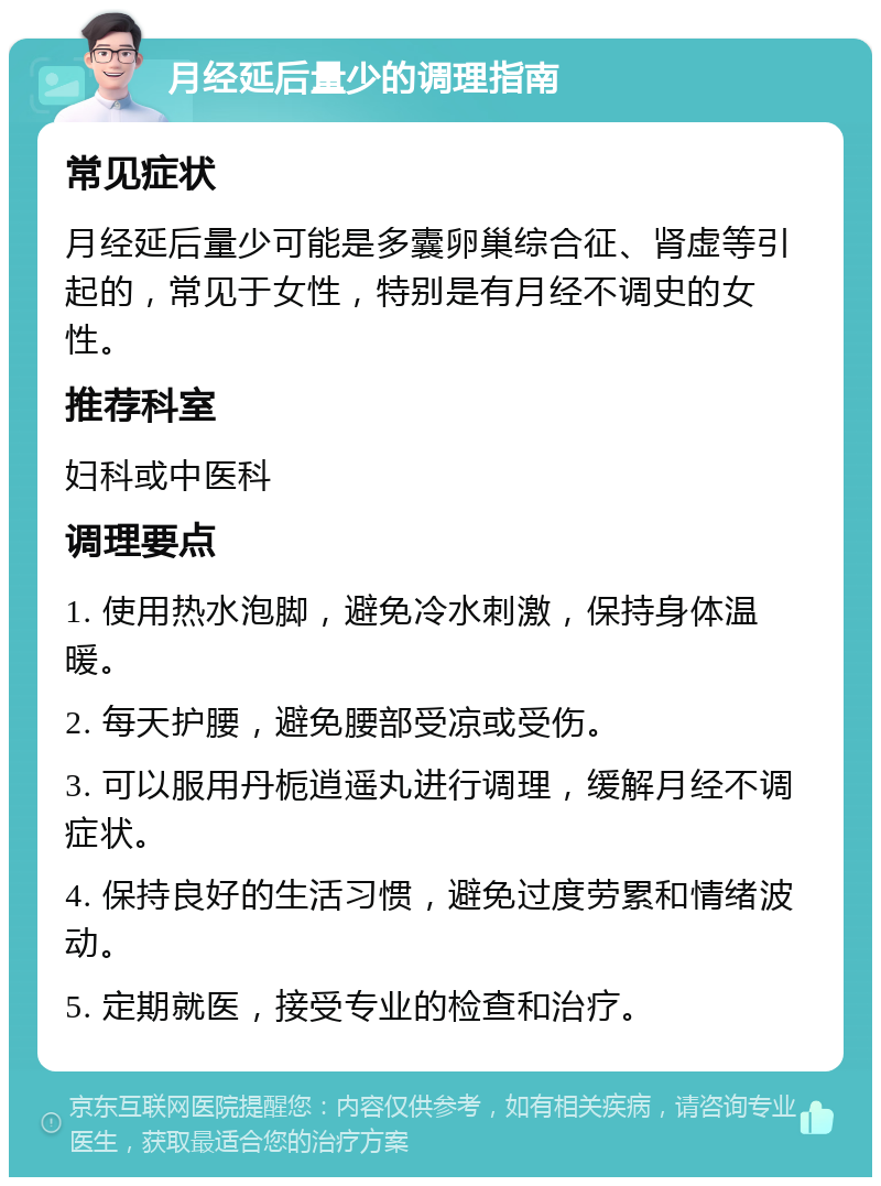 月经延后量少的调理指南 常见症状 月经延后量少可能是多囊卵巢综合征、肾虚等引起的，常见于女性，特别是有月经不调史的女性。 推荐科室 妇科或中医科 调理要点 1. 使用热水泡脚，避免冷水刺激，保持身体温暖。 2. 每天护腰，避免腰部受凉或受伤。 3. 可以服用丹栀逍遥丸进行调理，缓解月经不调症状。 4. 保持良好的生活习惯，避免过度劳累和情绪波动。 5. 定期就医，接受专业的检查和治疗。