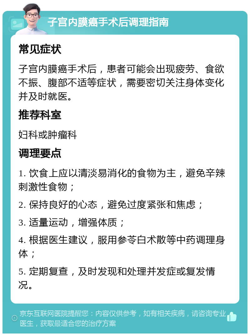 子宫内膜癌手术后调理指南 常见症状 子宫内膜癌手术后，患者可能会出现疲劳、食欲不振、腹部不适等症状，需要密切关注身体变化并及时就医。 推荐科室 妇科或肿瘤科 调理要点 1. 饮食上应以清淡易消化的食物为主，避免辛辣刺激性食物； 2. 保持良好的心态，避免过度紧张和焦虑； 3. 适量运动，增强体质； 4. 根据医生建议，服用参苓白术散等中药调理身体； 5. 定期复查，及时发现和处理并发症或复发情况。