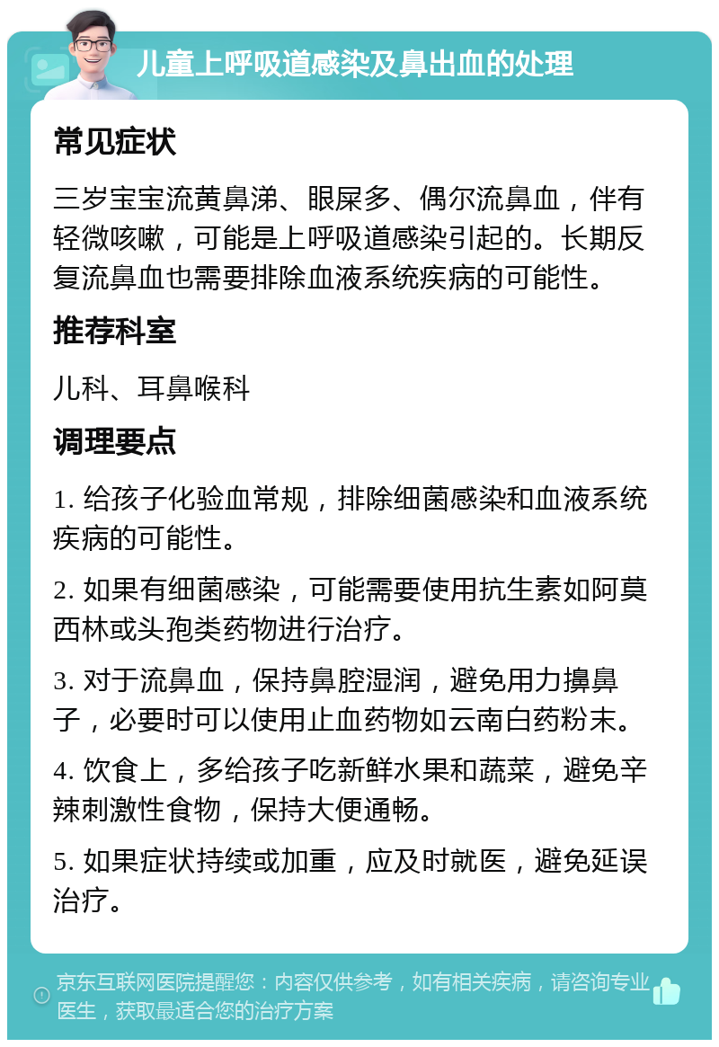 儿童上呼吸道感染及鼻出血的处理 常见症状 三岁宝宝流黄鼻涕、眼屎多、偶尔流鼻血，伴有轻微咳嗽，可能是上呼吸道感染引起的。长期反复流鼻血也需要排除血液系统疾病的可能性。 推荐科室 儿科、耳鼻喉科 调理要点 1. 给孩子化验血常规，排除细菌感染和血液系统疾病的可能性。 2. 如果有细菌感染，可能需要使用抗生素如阿莫西林或头孢类药物进行治疗。 3. 对于流鼻血，保持鼻腔湿润，避免用力擤鼻子，必要时可以使用止血药物如云南白药粉末。 4. 饮食上，多给孩子吃新鲜水果和蔬菜，避免辛辣刺激性食物，保持大便通畅。 5. 如果症状持续或加重，应及时就医，避免延误治疗。