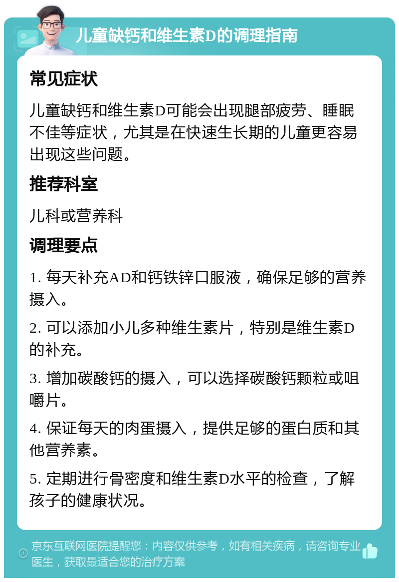 儿童缺钙和维生素D的调理指南 常见症状 儿童缺钙和维生素D可能会出现腿部疲劳、睡眠不佳等症状，尤其是在快速生长期的儿童更容易出现这些问题。 推荐科室 儿科或营养科 调理要点 1. 每天补充AD和钙铁锌口服液，确保足够的营养摄入。 2. 可以添加小儿多种维生素片，特别是维生素D的补充。 3. 增加碳酸钙的摄入，可以选择碳酸钙颗粒或咀嚼片。 4. 保证每天的肉蛋摄入，提供足够的蛋白质和其他营养素。 5. 定期进行骨密度和维生素D水平的检查，了解孩子的健康状况。