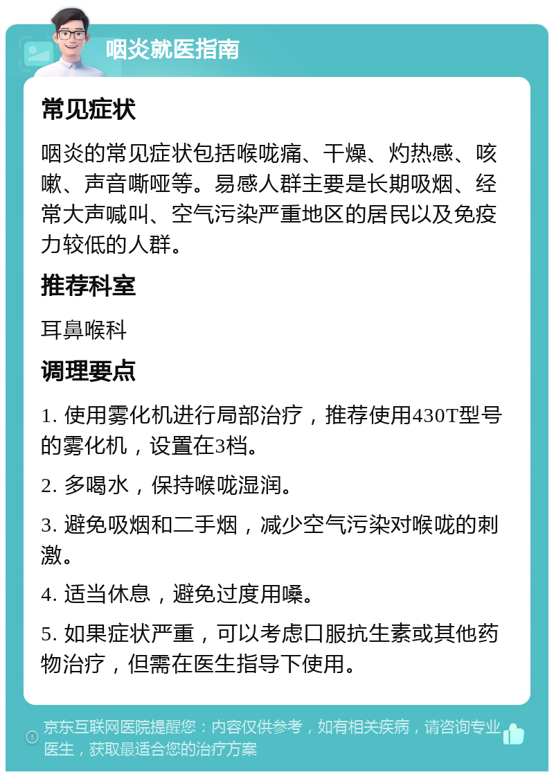 咽炎就医指南 常见症状 咽炎的常见症状包括喉咙痛、干燥、灼热感、咳嗽、声音嘶哑等。易感人群主要是长期吸烟、经常大声喊叫、空气污染严重地区的居民以及免疫力较低的人群。 推荐科室 耳鼻喉科 调理要点 1. 使用雾化机进行局部治疗，推荐使用430T型号的雾化机，设置在3档。 2. 多喝水，保持喉咙湿润。 3. 避免吸烟和二手烟，减少空气污染对喉咙的刺激。 4. 适当休息，避免过度用嗓。 5. 如果症状严重，可以考虑口服抗生素或其他药物治疗，但需在医生指导下使用。