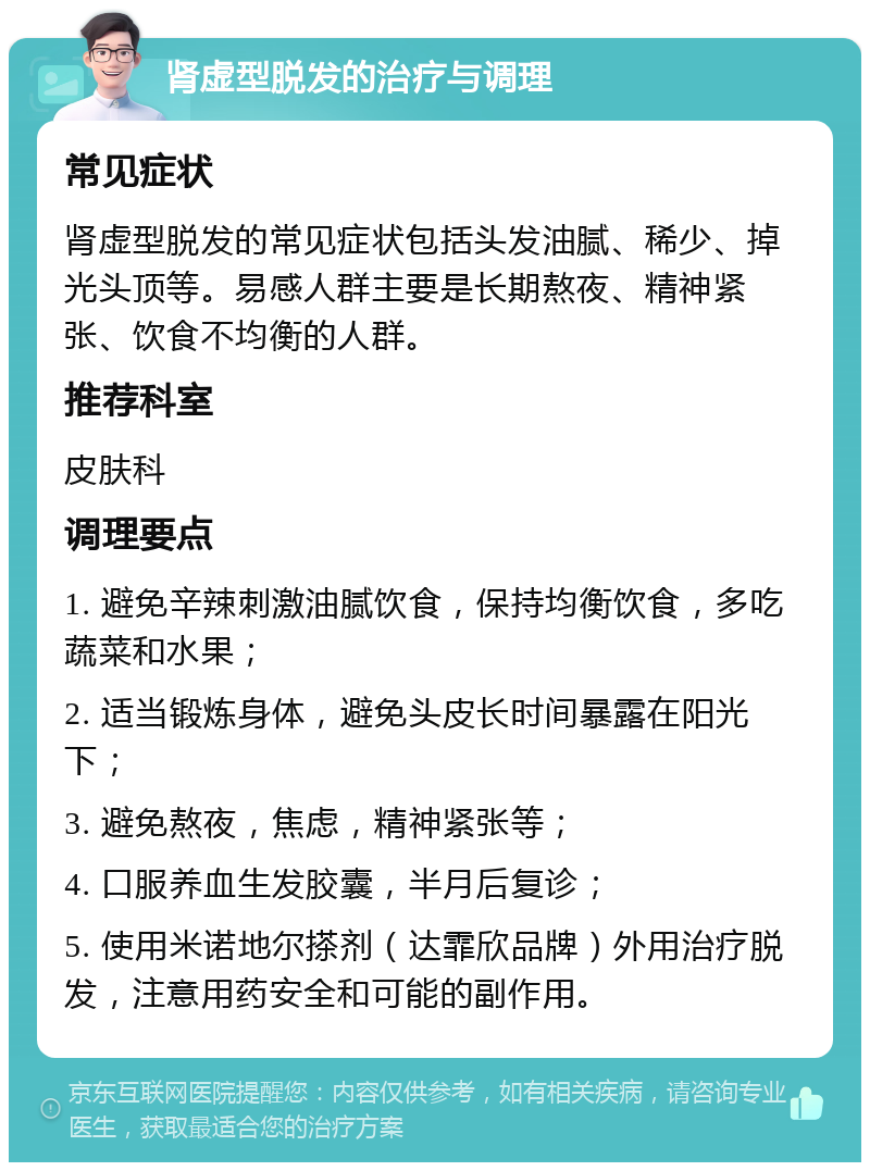 肾虚型脱发的治疗与调理 常见症状 肾虚型脱发的常见症状包括头发油腻、稀少、掉光头顶等。易感人群主要是长期熬夜、精神紧张、饮食不均衡的人群。 推荐科室 皮肤科 调理要点 1. 避免辛辣刺激油腻饮食，保持均衡饮食，多吃蔬菜和水果； 2. 适当锻炼身体，避免头皮长时间暴露在阳光下； 3. 避免熬夜，焦虑，精神紧张等； 4. 口服养血生发胶囊，半月后复诊； 5. 使用米诺地尔搽剂（达霏欣品牌）外用治疗脱发，注意用药安全和可能的副作用。