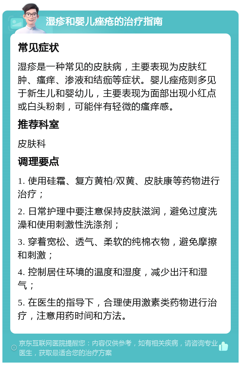 湿疹和婴儿痤疮的治疗指南 常见症状 湿疹是一种常见的皮肤病，主要表现为皮肤红肿、瘙痒、渗液和结痂等症状。婴儿痤疮则多见于新生儿和婴幼儿，主要表现为面部出现小红点或白头粉刺，可能伴有轻微的瘙痒感。 推荐科室 皮肤科 调理要点 1. 使用硅霜、复方黄柏/双黄、皮肤康等药物进行治疗； 2. 日常护理中要注意保持皮肤滋润，避免过度洗澡和使用刺激性洗涤剂； 3. 穿着宽松、透气、柔软的纯棉衣物，避免摩擦和刺激； 4. 控制居住环境的温度和湿度，减少出汗和湿气； 5. 在医生的指导下，合理使用激素类药物进行治疗，注意用药时间和方法。