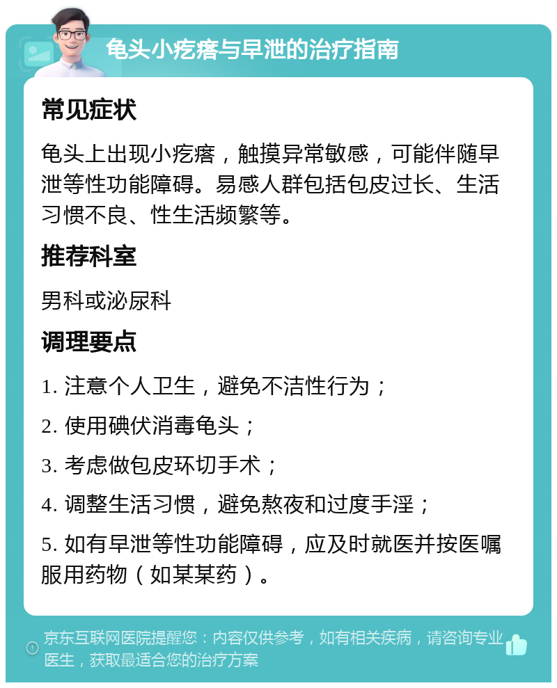 龟头小疙瘩与早泄的治疗指南 常见症状 龟头上出现小疙瘩，触摸异常敏感，可能伴随早泄等性功能障碍。易感人群包括包皮过长、生活习惯不良、性生活频繁等。 推荐科室 男科或泌尿科 调理要点 1. 注意个人卫生，避免不洁性行为； 2. 使用碘伏消毒龟头； 3. 考虑做包皮环切手术； 4. 调整生活习惯，避免熬夜和过度手淫； 5. 如有早泄等性功能障碍，应及时就医并按医嘱服用药物（如某某药）。