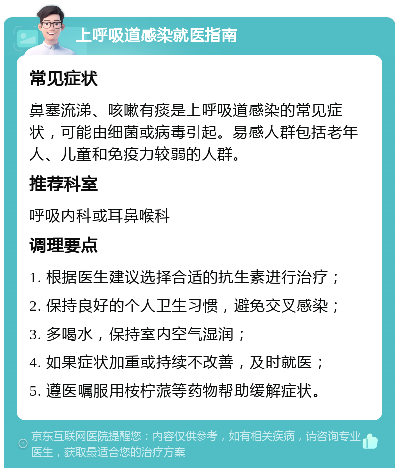 上呼吸道感染就医指南 常见症状 鼻塞流涕、咳嗽有痰是上呼吸道感染的常见症状，可能由细菌或病毒引起。易感人群包括老年人、儿童和免疫力较弱的人群。 推荐科室 呼吸内科或耳鼻喉科 调理要点 1. 根据医生建议选择合适的抗生素进行治疗； 2. 保持良好的个人卫生习惯，避免交叉感染； 3. 多喝水，保持室内空气湿润； 4. 如果症状加重或持续不改善，及时就医； 5. 遵医嘱服用桉柠蒎等药物帮助缓解症状。