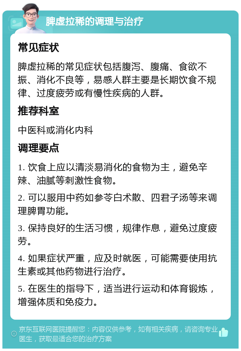 脾虚拉稀的调理与治疗 常见症状 脾虚拉稀的常见症状包括腹泻、腹痛、食欲不振、消化不良等，易感人群主要是长期饮食不规律、过度疲劳或有慢性疾病的人群。 推荐科室 中医科或消化内科 调理要点 1. 饮食上应以清淡易消化的食物为主，避免辛辣、油腻等刺激性食物。 2. 可以服用中药如参苓白术散、四君子汤等来调理脾胃功能。 3. 保持良好的生活习惯，规律作息，避免过度疲劳。 4. 如果症状严重，应及时就医，可能需要使用抗生素或其他药物进行治疗。 5. 在医生的指导下，适当进行运动和体育锻炼，增强体质和免疫力。