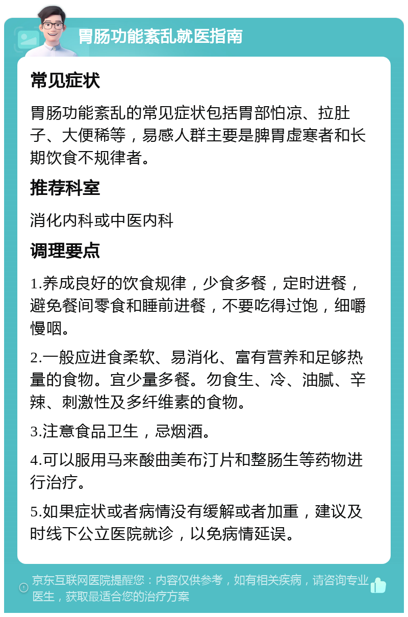 胃肠功能紊乱就医指南 常见症状 胃肠功能紊乱的常见症状包括胃部怕凉、拉肚子、大便稀等，易感人群主要是脾胃虚寒者和长期饮食不规律者。 推荐科室 消化内科或中医内科 调理要点 1.养成良好的饮食规律，少食多餐，定时进餐，避免餐间零食和睡前进餐，不要吃得过饱，细嚼慢咽。 2.一般应进食柔软、易消化、富有营养和足够热量的食物。宜少量多餐。勿食生、冷、油腻、辛辣、刺激性及多纤维素的食物。 3.注意食品卫生，忌烟酒。 4.可以服用马来酸曲美布汀片和整肠生等药物进行治疗。 5.如果症状或者病情没有缓解或者加重，建议及时线下公立医院就诊，以免病情延误。