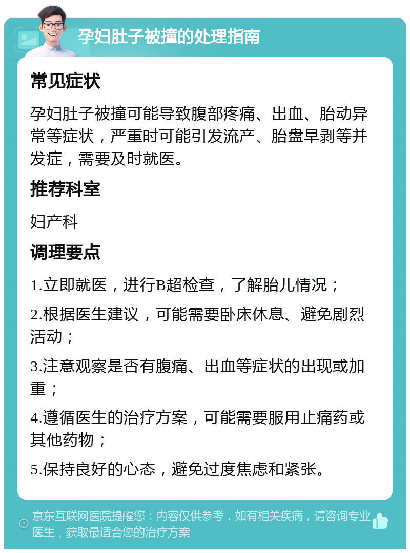 孕妇肚子被撞的处理指南 常见症状 孕妇肚子被撞可能导致腹部疼痛、出血、胎动异常等症状，严重时可能引发流产、胎盘早剥等并发症，需要及时就医。 推荐科室 妇产科 调理要点 1.立即就医，进行B超检查，了解胎儿情况； 2.根据医生建议，可能需要卧床休息、避免剧烈活动； 3.注意观察是否有腹痛、出血等症状的出现或加重； 4.遵循医生的治疗方案，可能需要服用止痛药或其他药物； 5.保持良好的心态，避免过度焦虑和紧张。