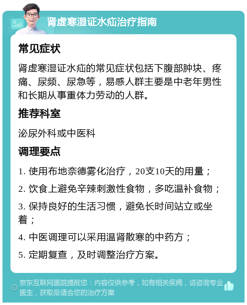 肾虚寒湿证水疝治疗指南 常见症状 肾虚寒湿证水疝的常见症状包括下腹部肿块、疼痛、尿频、尿急等，易感人群主要是中老年男性和长期从事重体力劳动的人群。 推荐科室 泌尿外科或中医科 调理要点 1. 使用布地奈德雾化治疗，20支10天的用量； 2. 饮食上避免辛辣刺激性食物，多吃温补食物； 3. 保持良好的生活习惯，避免长时间站立或坐着； 4. 中医调理可以采用温肾散寒的中药方； 5. 定期复查，及时调整治疗方案。