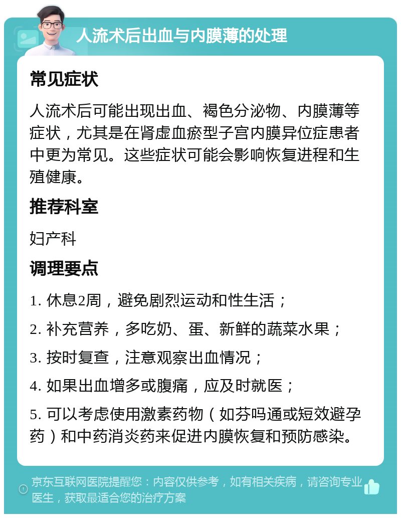 人流术后出血与内膜薄的处理 常见症状 人流术后可能出现出血、褐色分泌物、内膜薄等症状，尤其是在肾虚血瘀型子宫内膜异位症患者中更为常见。这些症状可能会影响恢复进程和生殖健康。 推荐科室 妇产科 调理要点 1. 休息2周，避免剧烈运动和性生活； 2. 补充营养，多吃奶、蛋、新鲜的蔬菜水果； 3. 按时复查，注意观察出血情况； 4. 如果出血增多或腹痛，应及时就医； 5. 可以考虑使用激素药物（如芬吗通或短效避孕药）和中药消炎药来促进内膜恢复和预防感染。