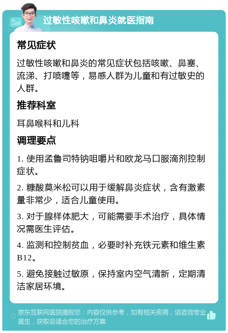 过敏性咳嗽和鼻炎就医指南 常见症状 过敏性咳嗽和鼻炎的常见症状包括咳嗽、鼻塞、流涕、打喷嚏等，易感人群为儿童和有过敏史的人群。 推荐科室 耳鼻喉科和儿科 调理要点 1. 使用孟鲁司特钠咀嚼片和欧龙马口服滴剂控制症状。 2. 糠酸莫米松可以用于缓解鼻炎症状，含有激素量非常少，适合儿童使用。 3. 对于腺样体肥大，可能需要手术治疗，具体情况需医生评估。 4. 监测和控制贫血，必要时补充铁元素和维生素B12。 5. 避免接触过敏原，保持室内空气清新，定期清洁家居环境。