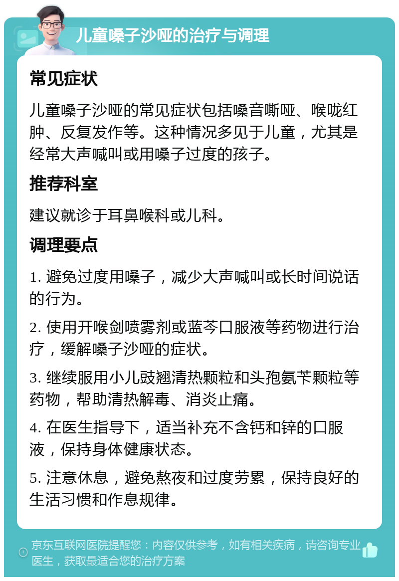 儿童嗓子沙哑的治疗与调理 常见症状 儿童嗓子沙哑的常见症状包括嗓音嘶哑、喉咙红肿、反复发作等。这种情况多见于儿童，尤其是经常大声喊叫或用嗓子过度的孩子。 推荐科室 建议就诊于耳鼻喉科或儿科。 调理要点 1. 避免过度用嗓子，减少大声喊叫或长时间说话的行为。 2. 使用开喉剑喷雾剂或蓝芩口服液等药物进行治疗，缓解嗓子沙哑的症状。 3. 继续服用小儿豉翘清热颗粒和头孢氨苄颗粒等药物，帮助清热解毒、消炎止痛。 4. 在医生指导下，适当补充不含钙和锌的口服液，保持身体健康状态。 5. 注意休息，避免熬夜和过度劳累，保持良好的生活习惯和作息规律。